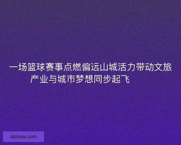 一场篮球赛事点燃偏远山城活力带动文旅产业与城市梦想同步起飞 🏀🌄