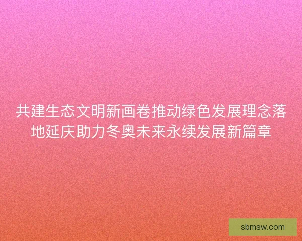 共建生态文明新画卷推动绿色发展理念落地延庆助力冬奥未来永续发展新篇章