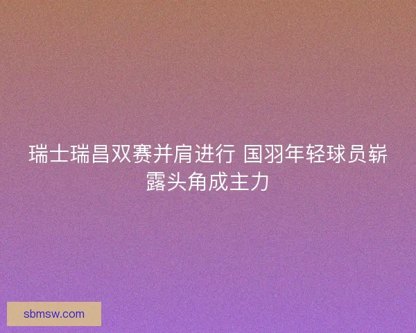 瑞士瑞昌双赛并肩进行 国羽年轻球员崭露头角成主力