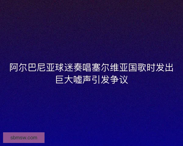 阿尔巴尼亚球迷奏唱塞尔维亚国歌时发出巨大嘘声引发争议