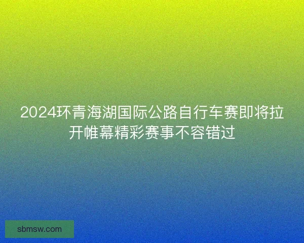 2024环青海湖国际公路自行车赛即将拉开帷幕精彩赛事不容错过