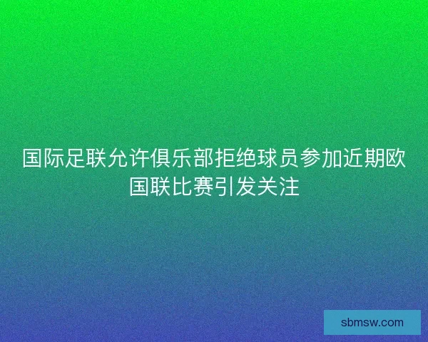 国际足联允许俱乐部拒绝球员参加近期欧国联比赛引发关注