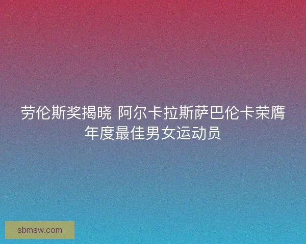 劳伦斯奖揭晓 阿尔卡拉斯萨巴伦卡荣膺年度最佳男女运动员