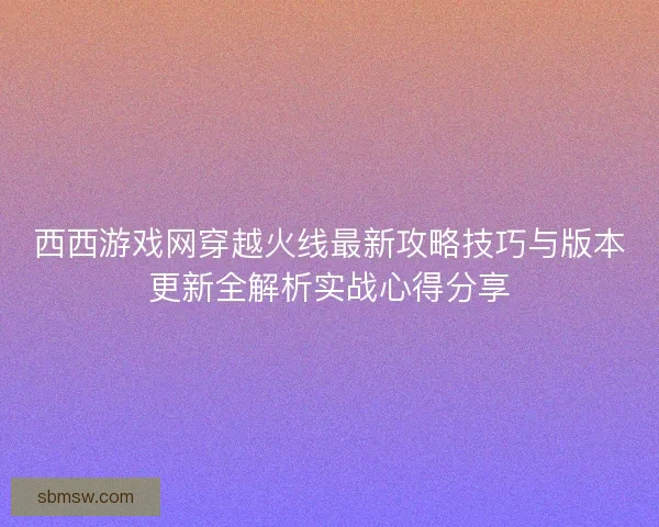 西西游戏网穿越火线最新攻略技巧与版本更新全解析实战心得分享