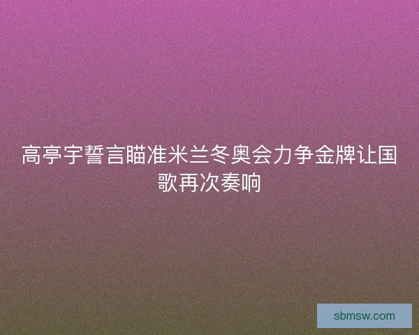 高亭宇誓言瞄准米兰冬奥会力争金牌让国歌再次奏响