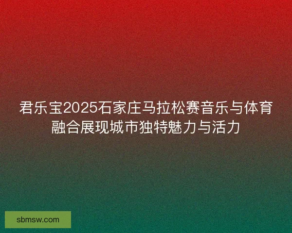 君乐宝2025石家庄马拉松赛音乐与体育融合展现城市独特魅力与活力
