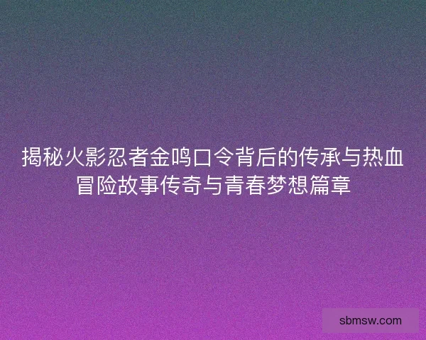揭秘火影忍者金鸣口令背后的传承与热血冒险故事传奇与青春梦想篇章