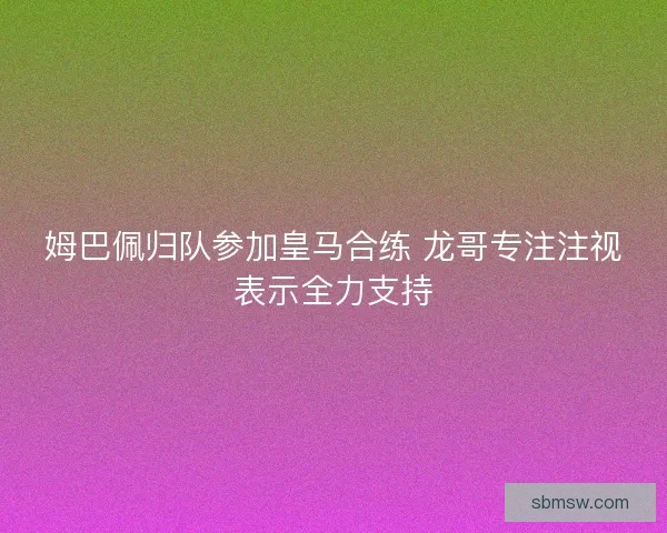 姆巴佩归队参加皇马合练 龙哥专注注视表示全力支持