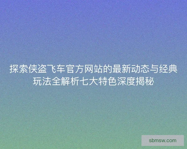 探索侠盗飞车官方网站的最新动态与经典玩法全解析七大特色深度揭秘