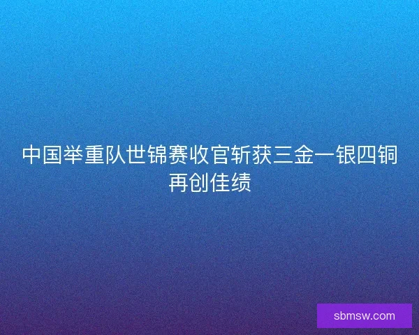 中国举重队世锦赛收官斩获三金一银四铜再创佳绩