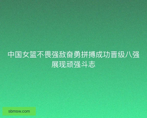 中国女篮不畏强敌奋勇拼搏成功晋级八强展现顽强斗志