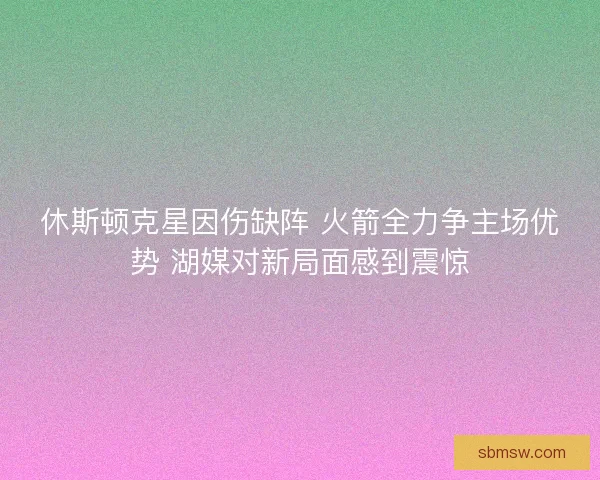 休斯顿克星因伤缺阵 火箭全力争主场优势 湖媒对新局面感到震惊