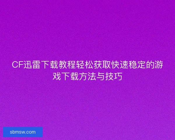 CF迅雷下载教程轻松获取快速稳定的游戏下载方法与技巧