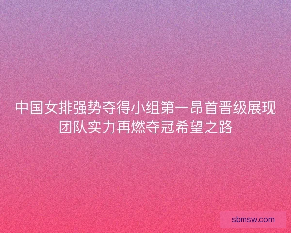 中国女排强势夺得小组第一昂首晋级展现团队实力再燃夺冠希望之路 中国女排强势夺得小组第一昂首晋级展现团队实力再燃夺冠希望之路